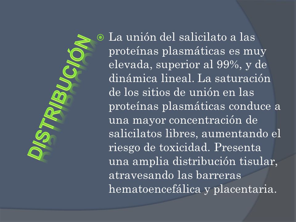 La unión del salicilato a las proteínas plasmáticas es muy elevada, superior al 99%, y de dinámica lineal. La saturación de los sitios de unión en las proteínas plasmáticas conduce a una mayor concentración de salicilatos libres, aumentando el riesgo de toxicidad. Presenta una amplia distribución tisular, atravesando las barreras hematoencefálica y placentaria.