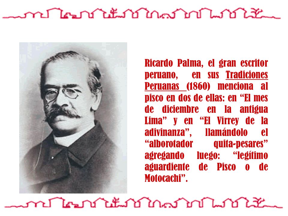 Ricardo Palma, el gran escritor peruano, en sus Tradiciones Peruanas (1860) menciona al pisco en dos de ellas: en El mes de diciembre en la antigua Lima y en El Virrey de la adivinanza , llamándolo el alborotador quita-pesares agregando luego: legítimo aguardiente de Pisco o de Motocachi .