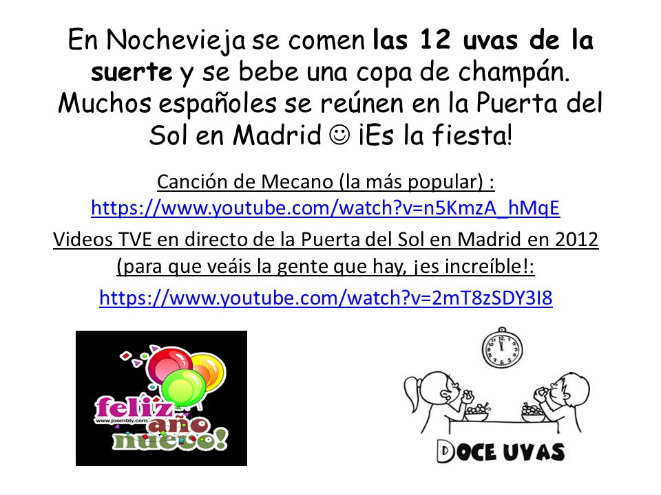 En Nochevieja se comen las 12 uvas de la suerte y se bebe una copa de champán. Muchos españoles se reúnen en la Puerta del Sol en Madrid  ¡Es la fiesta!