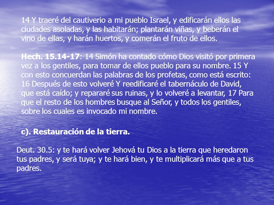 14 Y traeré del cautiverio a mi pueblo Israel, y edificarán ellos las ciudades asoladas, y las habitarán; plantarán viñas, y beberán el vino de ellas, y harán huertos, y comerán el fruto de ellos.