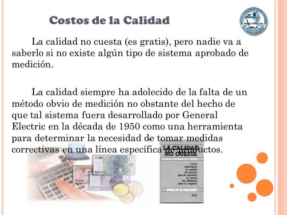 Costos de la Calidad La calidad no cuesta (es gratis), pero nadie va a saberlo si no existe algún tipo de sistema aprobado de medición.