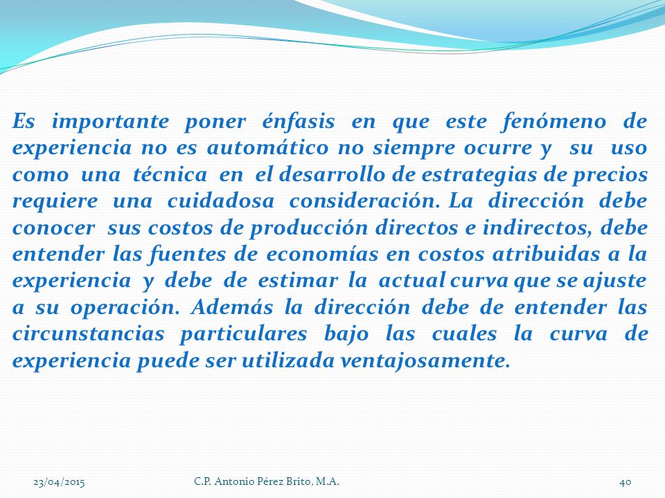 Es importante poner énfasis en que este fenómeno de experiencia no es automático no siempre ocurre y su uso como una técnica en el desarrollo de estrategias de precios requiere una cuidadosa consideración. La dirección debe conocer sus costos de producción directos e indirectos, debe entender las fuentes de economías en costos atribuidas a la experiencia y debe de estimar la actual curva que se ajuste
