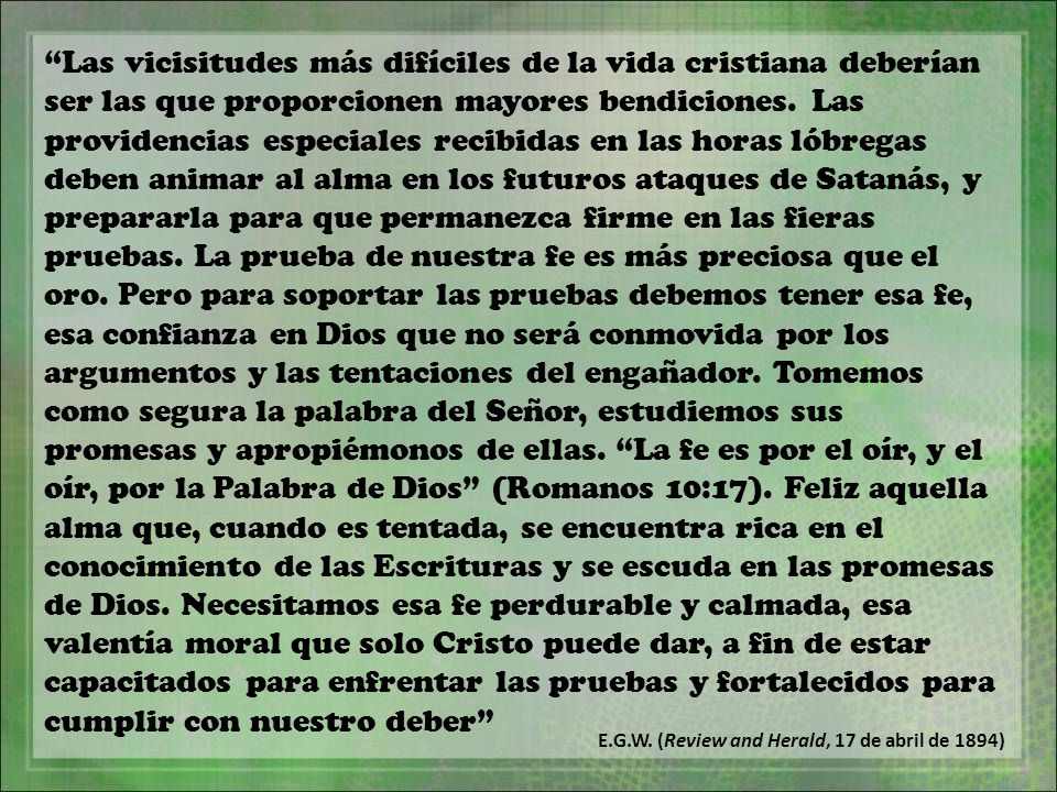 Las vicisitudes más difíciles de la vida cristiana deberían ser las que proporcionen mayores bendiciones. Las providencias especiales recibidas en las horas lóbregas deben animar al alma en los futuros ataques de Satanás, y prepararla para que permanezca firme en las fieras pruebas. La prueba de nuestra fe es más preciosa que el oro. Pero para soportar las pruebas debemos tener esa fe, esa confianza en Dios que no será conmovida por los argumentos y las tentaciones del engañador. Tomemos como segura la palabra del Señor, estudiemos sus promesas y apropiémonos de ellas. La fe es por el oír, y el oír, por la Palabra de Dios (Romanos 10:17). Feliz aquella alma que, cuando es tentada, se encuentra rica en el conocimiento de las Escrituras y se escuda en las promesas de Dios. Necesitamos esa fe perdurable y calmada, esa valentía moral que solo Cristo puede dar, a fin de estar capacitados para enfrentar las pruebas y fortalecidos para cumplir con nuestro deber