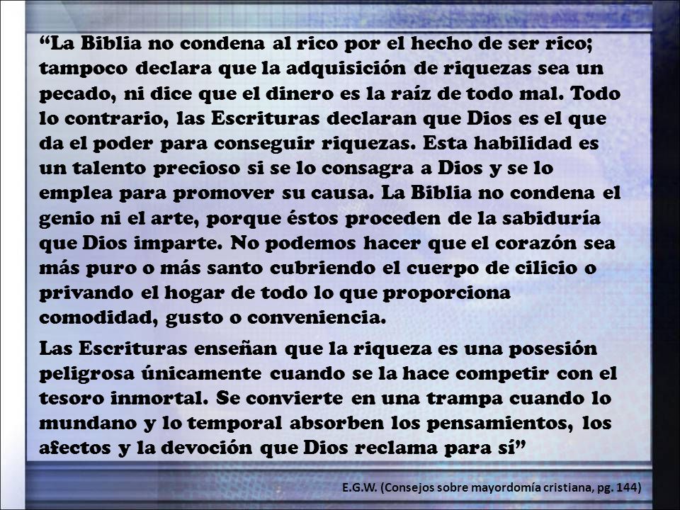 La Biblia no condena al rico por el hecho de ser rico; tampoco declara que la adquisición de riquezas sea un pecado, ni dice que el dinero es la raíz de todo mal. Todo lo contrario, las Escrituras declaran que Dios es el que da el poder para conseguir riquezas. Esta habilidad es un talento precioso si se lo consagra a Dios y se lo emplea para promover su causa. La Biblia no condena el genio ni el arte, porque éstos proceden de la sabiduría que Dios imparte. No podemos hacer que el corazón sea más puro o más santo cubriendo el cuerpo de cilicio o privando el hogar de todo lo que proporciona comodidad, gusto o conveniencia.