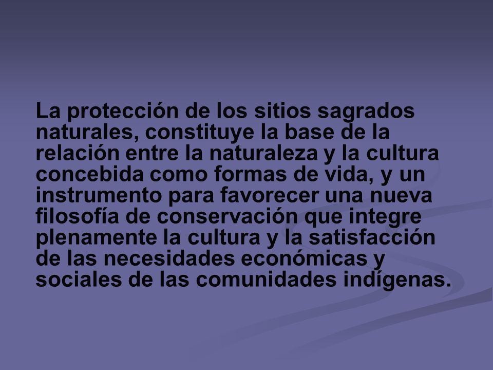 La protección de los sitios sagrados naturales, constituye la base de la relación entre la naturaleza y la cultura concebida como formas de vida, y un instrumento para favorecer una nueva filosofía de conservación que integre plenamente la cultura y la satisfacción de las necesidades económicas y sociales de las comunidades indígenas.