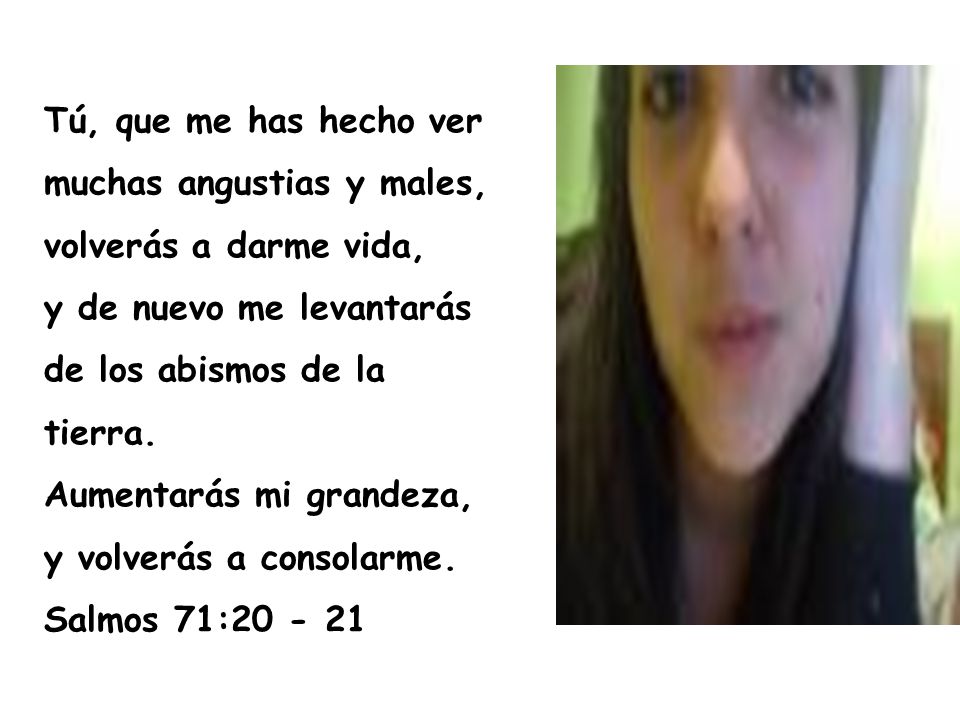 Tú, que me has hecho ver muchas angustias y males, volverás a darme vida, y de nuevo me levantarás de los abismos de la tierra. Aumentarás mi grandeza, y volverás a consolarme.