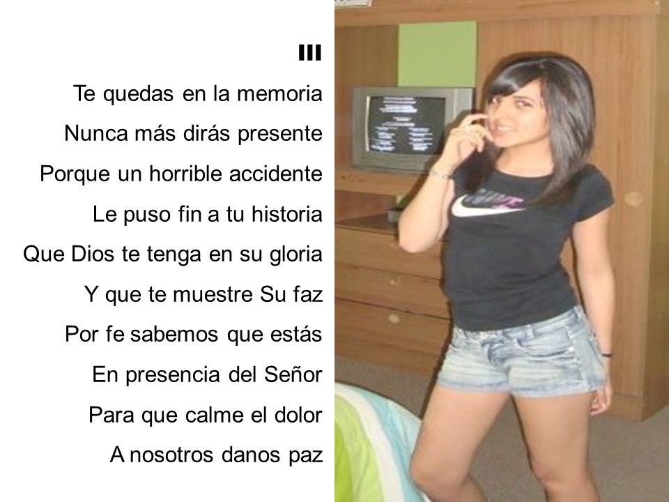 III Te quedas en la memoria. Nunca más dirás presente. Porque un horrible accidente. Le puso fin a tu historia.