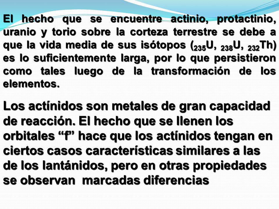 El hecho que se encuentre actinio, protactinio, uranio y torio sobre la corteza terrestre se debe a que la vida media de sus isótopos (235U, 238U, 232Th) es lo suficientemente larga, por lo que persistieron como tales luego de la transformación de los elementos.
