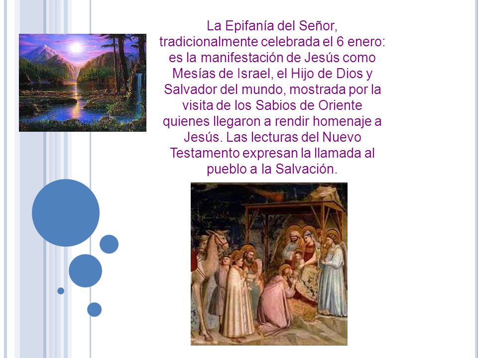 La Epifanía del Señor, tradicionalmente celebrada el 6 enero: es la manifestación de Jesús como Mesías de Israel, el Hijo de Dios y Salvador del mundo, mostrada por la visita de los Sabios de Oriente quienes llegaron a rendir homenaje a Jesús.