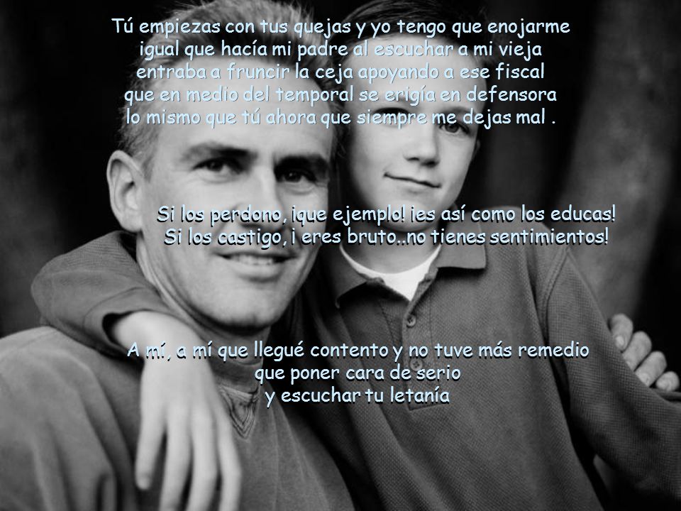 Tú empiezas con tus quejas y yo tengo que enojarme igual que hacía mi padre al escuchar a mi vieja entraba a fruncir la ceja apoyando a ese fiscal que en medio del temporal se erigía en defensora lo mismo que tú ahora que siempre me dejas mal .