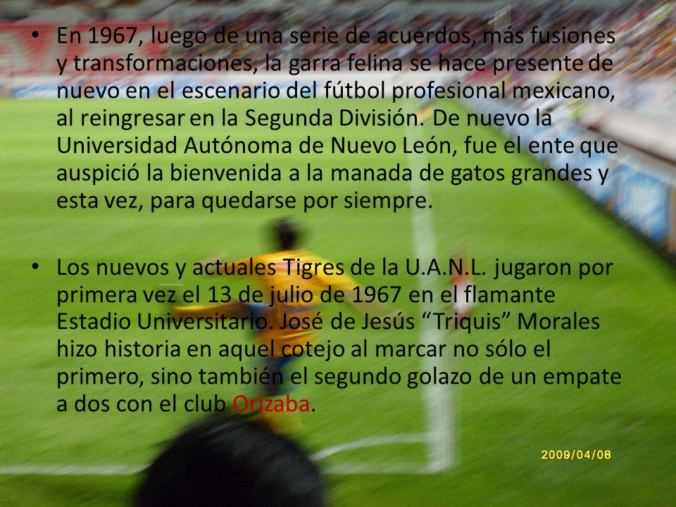 En 1967, luego de una serie de acuerdos, más fusiones y transformaciones, la garra felina se hace presente de nuevo en el escenario del fútbol profesional mexicano, al reingresar en la Segunda División. De nuevo la Universidad Autónoma de Nuevo León, fue el ente que auspició la bienvenida a la manada de gatos grandes y esta vez, para quedarse por siempre.