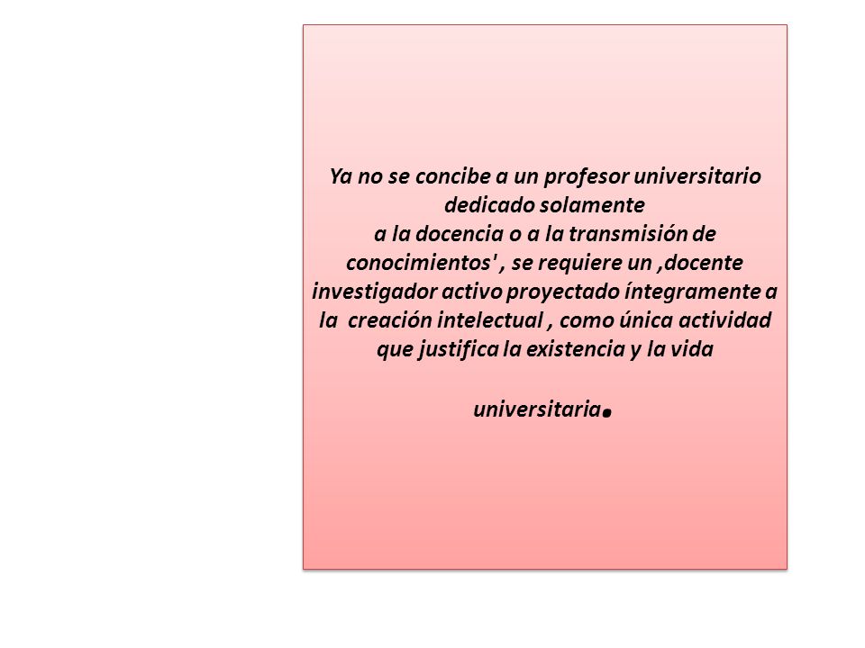 Ya no se concibe a un profesor universitario dedicado solamente a la docencia o a la transmisión de conocimientos , se requiere un ,docente investigador activo proyectado íntegramente a la creación intelectual , como única actividad que justifica la existencia y la vida universitaria.