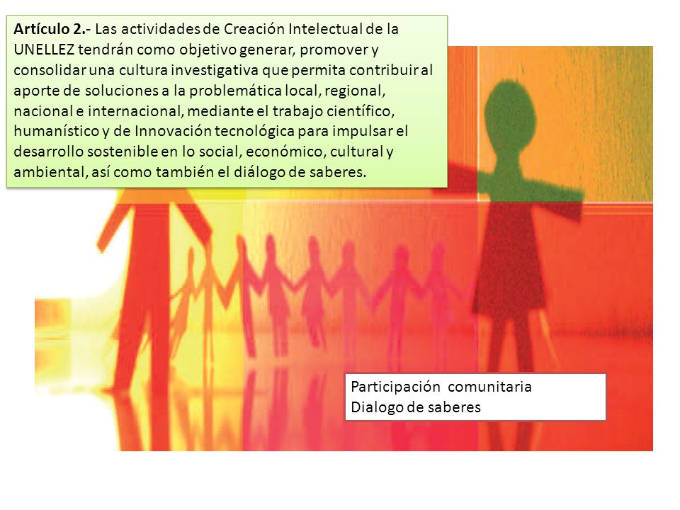 Artículo 2.- Las actividades de Creación Intelectual de la UNELLEZ tendrán como objetivo generar, promover y consolidar una cultura investigativa que permita contribuir al aporte de soluciones a la problemática local, regional, nacional e internacional, mediante el trabajo científico, humanístico y de Innovación tecnológica para impulsar el desarrollo sostenible en lo social, económico, cultural y ambiental, así como también el diálogo de saberes.