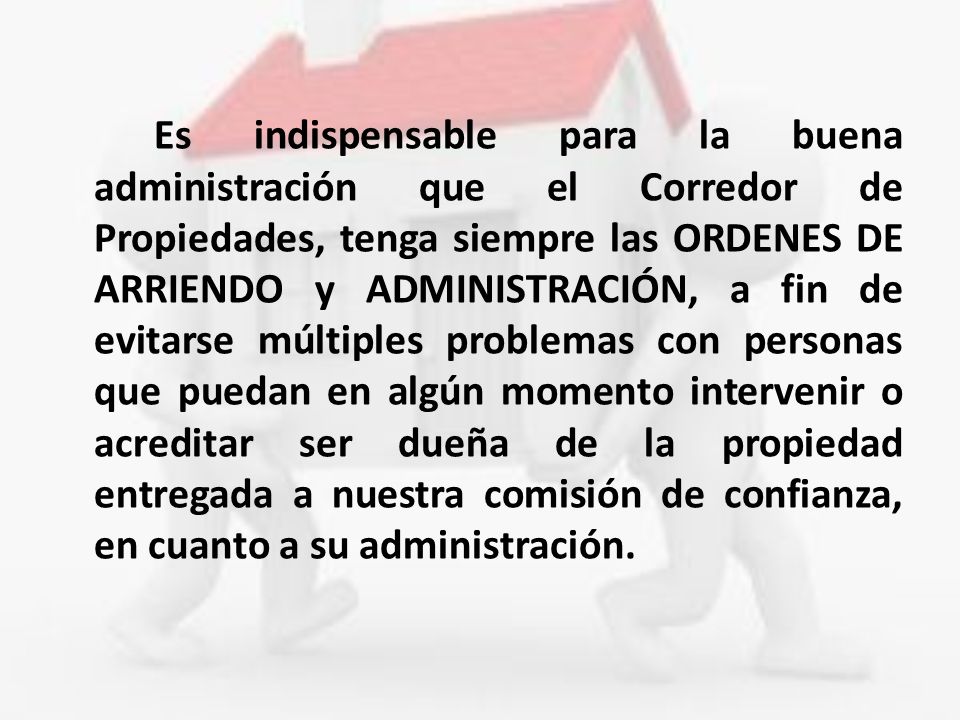 Es indispensable para la buena administración que el Corredor de Propiedades, tenga siempre las ORDENES DE ARRIENDO y ADMINISTRACIÓN, a fin de evitarse múltiples problemas con personas que puedan en algún momento intervenir o acreditar ser dueña de la propiedad entregada a nuestra comisión de confianza, en cuanto a su administración.