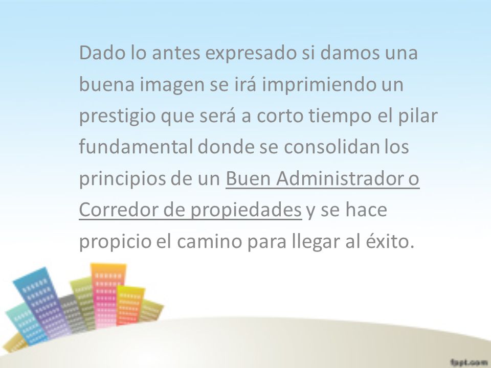 Dado lo antes expresado si damos una buena imagen se irá imprimiendo un prestigio que será a corto tiempo el pilar fundamental donde se consolidan los principios de un Buen Administrador o Corredor de propiedades y se hace propicio el camino para llegar al éxito.
