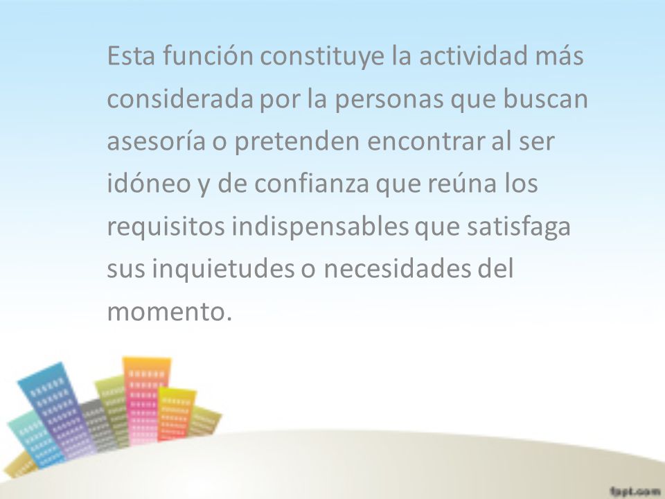 Esta función constituye la actividad más considerada por la personas que buscan asesoría o pretenden encontrar al ser idóneo y de confianza que reúna los requisitos indispensables que satisfaga sus inquietudes o necesidades del momento.