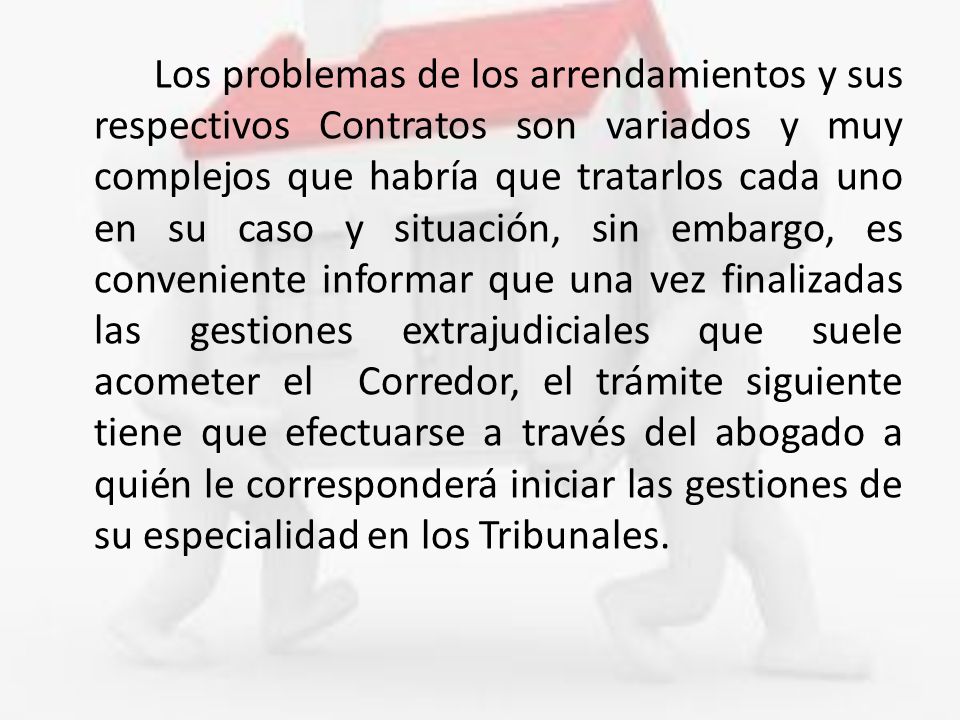 Los problemas de los arrendamientos y sus respectivos Contratos son variados y muy complejos que habría que tratarlos cada uno en su caso y situación, sin embargo, es conveniente informar que una vez finalizadas las gestiones extrajudiciales que suele acometer el Corredor, el trámite siguiente tiene que efectuarse a través del abogado a quién le corresponderá iniciar las gestiones de su especialidad en los Tribunales.