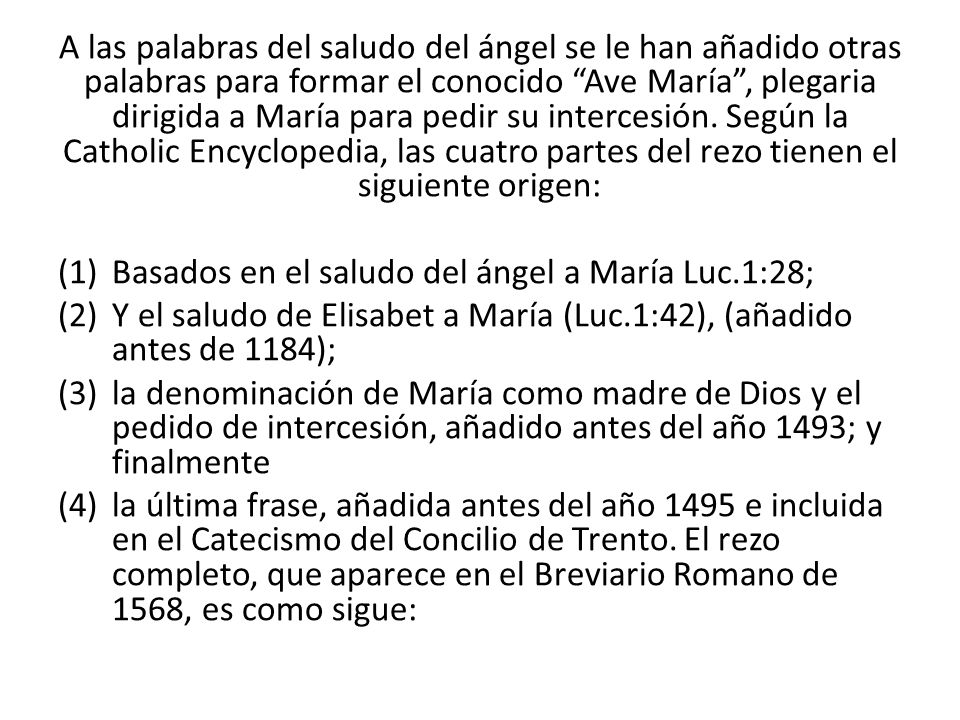 A las palabras del saludo del ángel se le han añadido otras palabras para formar el conocido Ave María , plegaria dirigida a María para pedir su intercesión. Según la Catholic Encyclopedia, las cuatro partes del rezo tienen el siguiente origen: