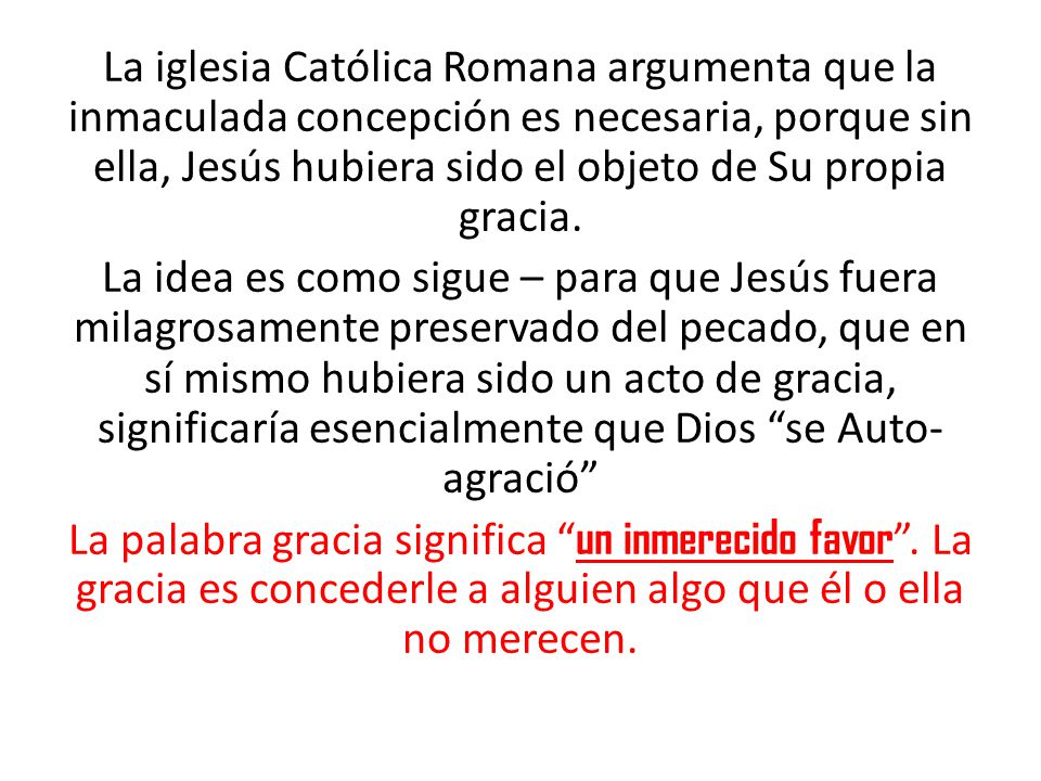 La iglesia Católica Romana argumenta que la inmaculada concepción es necesaria, porque sin ella, Jesús hubiera sido el objeto de Su propia gracia.