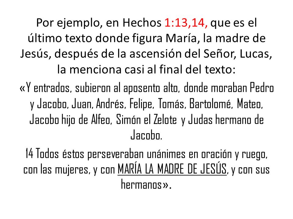 Por ejemplo, en Hechos 1:13,14, que es el último texto donde figura María, la madre de Jesús, después de la ascensión del Señor, Lucas, la menciona casi al final del texto: «Y entrados, subieron al aposento alto, donde moraban Pedro y Jacobo, Juan, Andrés, Felipe, Tomás, Bartolomé, Mateo, Jacobo hijo de Alfeo, Simón el Zelote y Judas hermano de Jacobo.