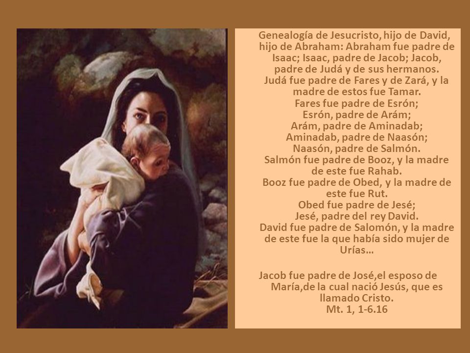 Genealogía de Jesucristo, hijo de David, hijo de Abraham: Abraham fue padre de Isaac; Isaac, padre de Jacob; Jacob, padre de Judá y de sus hermanos. Judá fue padre de Fares y de Zará, y la madre de estos fue Tamar. Fares fue padre de Esrón; Esrón, padre de Arám; Arám, padre de Aminadab; Aminadab, padre de Naasón; Naasón, padre de Salmón. Salmón fue padre de Booz, y la madre de este fue Rahab. Booz fue padre de Obed, y la madre de este fue Rut. Obed fue padre de Jesé; Jesé, padre del rey David. David fue padre de Salomón, y la madre de este fue la que había sido mujer de Urías…