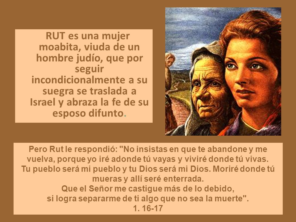 RUT es una mujer moabita, viuda de un hombre judío, que por seguir incondicionalmente a su suegra se traslada a Israel y abraza la fe de su esposo difunto.