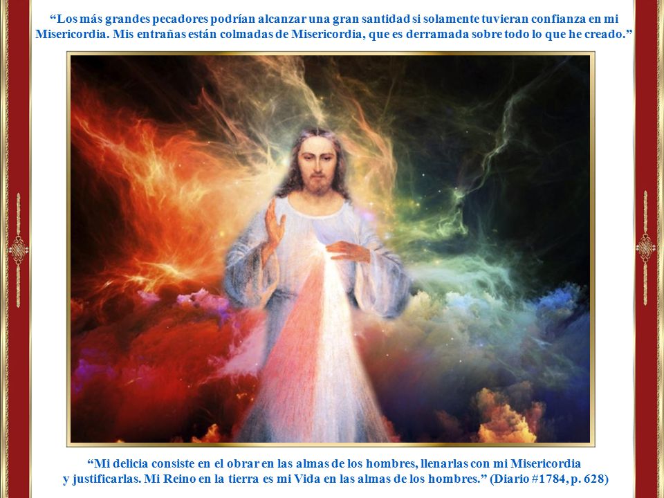 Los más grandes pecadores podrían alcanzar una gran santidad si solamente tuvieran confianza en mi Misericordia. Mis entrañas están colmadas de Misericordia, que es derramada sobre todo lo que he creado.