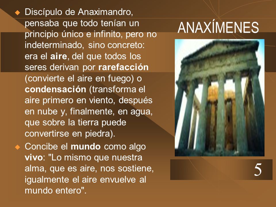Discípulo de Anaximandro, pensaba que todo tenían un principio único e infinito, pero no indeterminado, sino concreto: era el aire, del que todos los seres derivan por rarefacción (convierte el aire en fuego) o condensación (transforma el aire primero en viento, después en nube y, finalmente, en agua, que sobre la tierra puede convertirse en piedra).