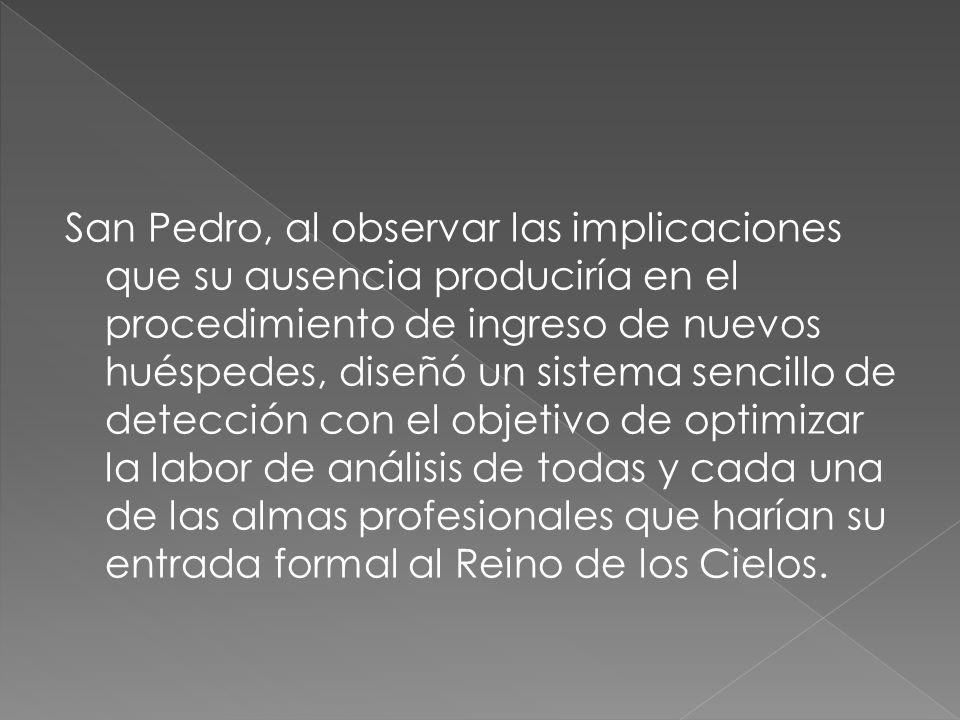 San Pedro, al observar las implicaciones que su ausencia produciría en el procedimiento de ingreso de nuevos huéspedes, diseñó un sistema sencillo de detección con el objetivo de optimizar la labor de análisis de todas y cada una de las almas profesionales que harían su entrada formal al Reino de los Cielos.