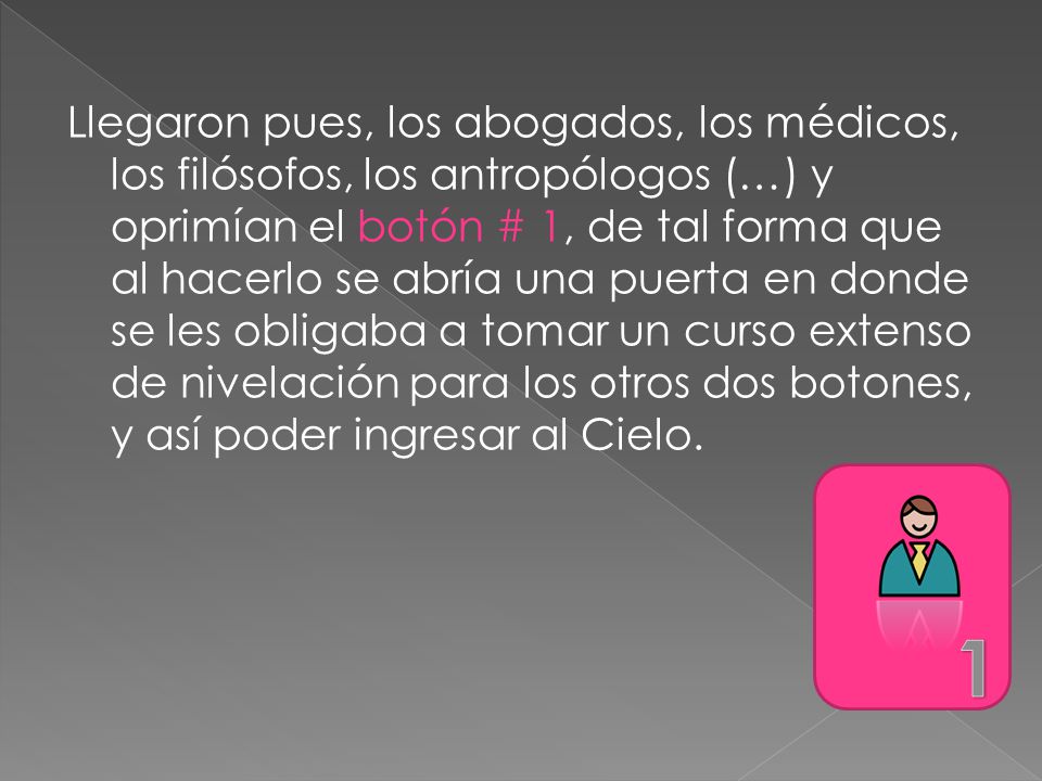 Llegaron pues, los abogados, los médicos, los filósofos, los antropólogos (…) y oprimían el botón # 1, de tal forma que al hacerlo se abría una puerta en donde se les obligaba a tomar un curso extenso de nivelación para los otros dos botones, y así poder ingresar al Cielo.