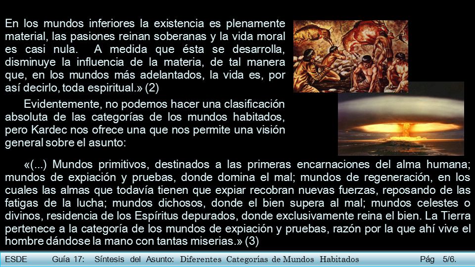 En los mundos inferiores la existencia es plenamente material, las pasiones reinan soberanas y la vida moral es casi nula. A medida que ésta se desarrolla, disminuye la influencia de la materia, de tal manera que, en los mundos más adelantados, la vida es, por así decirlo, toda espiritual.» (2)