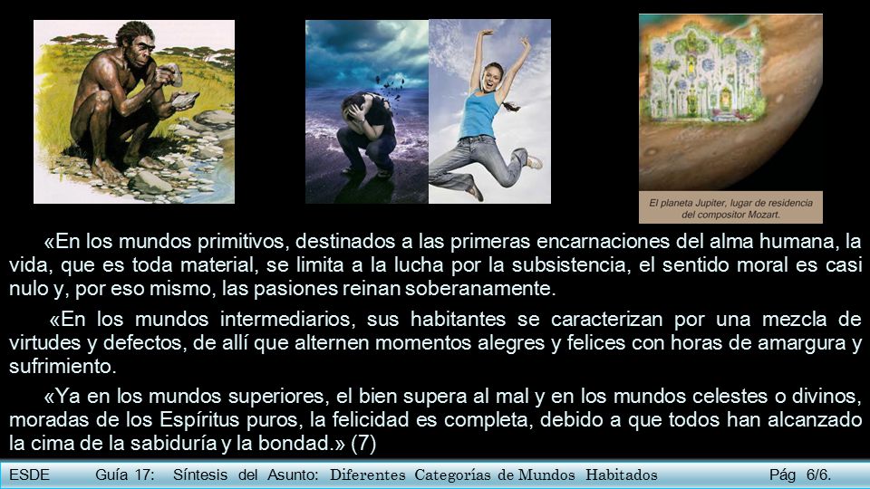 «En los mundos primitivos, destinados a las primeras encarnaciones del alma humana, la vida, que es toda material, se limita a la lucha por la subsistencia, el sentido moral es casi nulo y, por eso mismo, las pasiones reinan soberanamente.