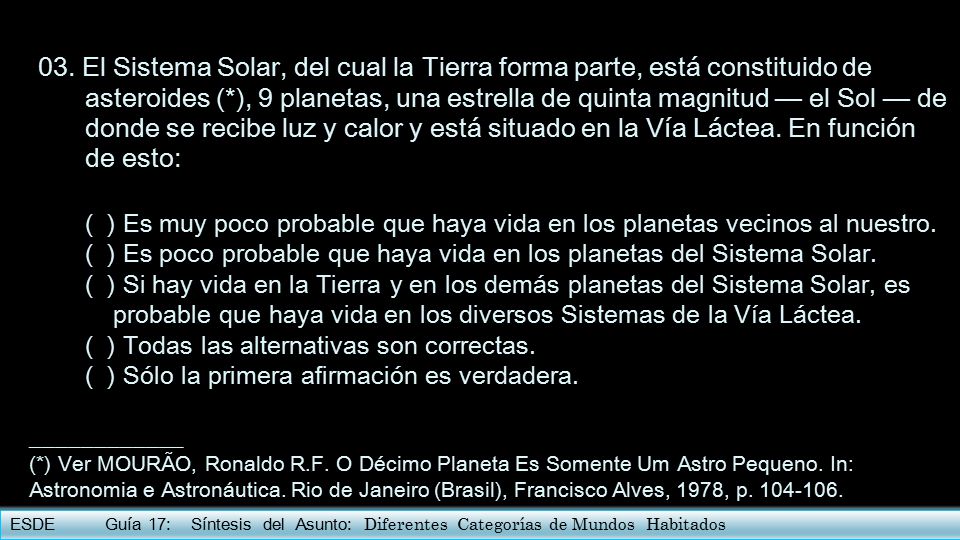 03. El Sistema Solar, del cual la Tierra forma parte, está constituido de asteroides (*), 9 planetas, una estrella de quinta magnitud — el Sol — de donde se recibe luz y calor y está situado en la Vía Láctea. En función de esto: