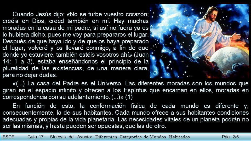 Cuando Jesús dijo: «No se turbe vuestro corazón; creéis en Dios, creed también en mí. Hay muchas moradas en la casa de mi padre; si así no fuera ya os lo hubiera dicho, pues me voy para prepararos el lugar. Después de que haya ido y de que os haya preparado el lugar, volveré y os llevaré conmigo, a fin de que donde yo estuviere, también estéis vosotros ahí» (Juan 14: 1 a 3), estaba enseñándonos el principio de la pluralidad de las existencias, de una manera clara, para no dejar dudas.