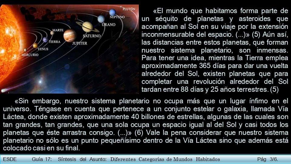 «El mundo que habitamos forma parte de un séquito de planetas y asteroides que acompañan al Sol en su viaje por la extensión inconmensurable del espacio. (...)» (5) Aún así, las distancias entre estos planetas, que forman nuestro sistema planetario, son inmensas. Para tener una idea, mientras la Tierra emplea aproximadamente 365 días para dar una vuelta alrededor del Sol, existen planetas que para completar una revolución alrededor del Sol tardan entre 88 días y 25 años terrestres. (5)