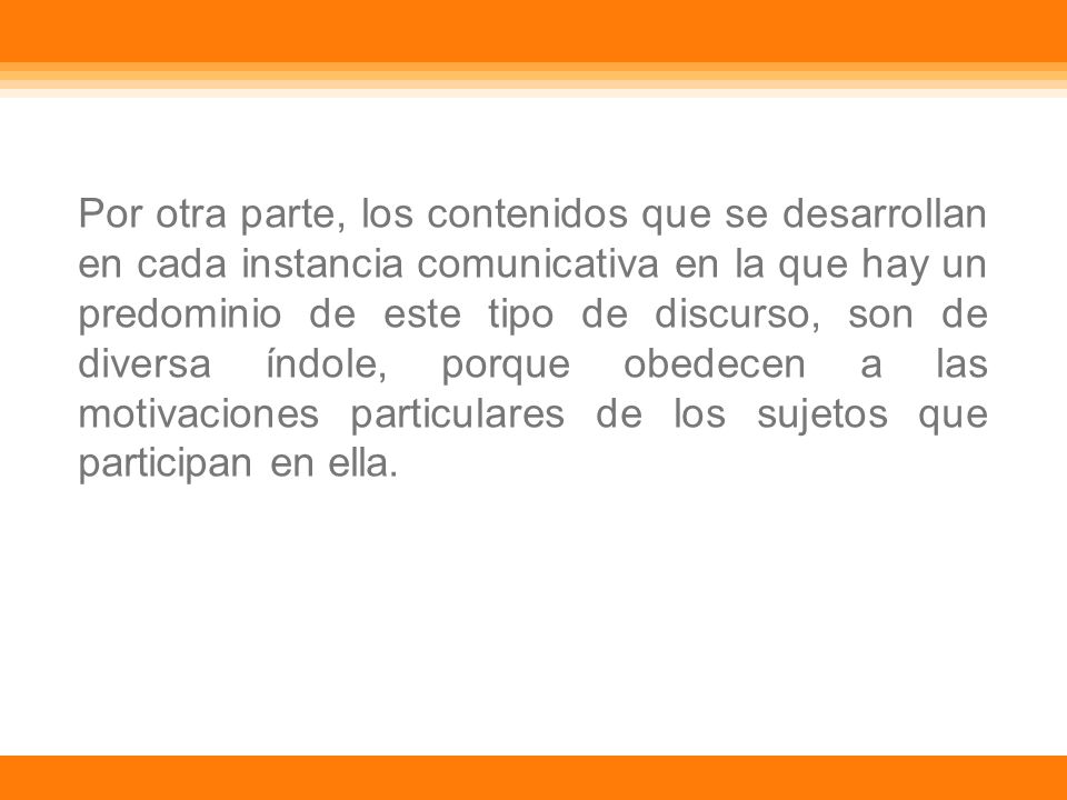 Por otra parte, los contenidos que se desarrollan en cada instancia comunicativa en la que hay un predominio de este tipo de discurso, son de diversa índole, porque obedecen a las motivaciones particulares de los sujetos que participan en ella.