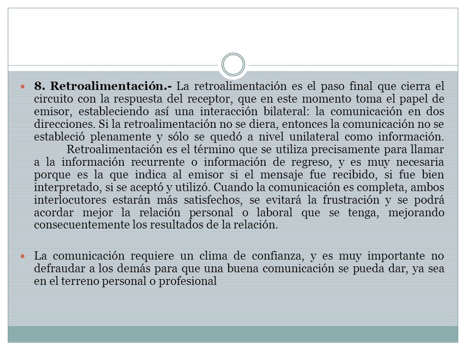 8. Retroalimentación.- La retroalimentación es el paso final que cierra el circuito con la respuesta del receptor, que en este momento toma el papel de emisor, estableciendo así una interacción bilateral: la comunicación en dos direcciones. Si la retroalimentación no se diera, entonces la comunicación no se estableció plenamente y sólo se quedó a nivel unilateral como información. Retroalimentación es el término que se utiliza precisamente para llamar a la información recurrente o información de regreso, y es muy necesaria porque es la que indica al emisor si el mensaje fue recibido, si fue bien interpretado, si se aceptó y utilizó. Cuando la comunicación es completa, ambos interlocutores estarán más satisfechos, se evitará la frustración y se podrá acordar mejor la relación personal o laboral que se tenga, mejorando consecuentemente los resultados de la relación.