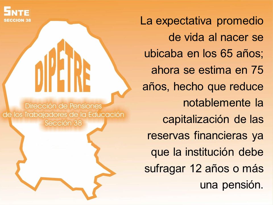 La expectativa promedio de vida al nacer se ubicaba en los 65 años; ahora se estima en 75 años, hecho que reduce notablemente la capitalización de las reservas financieras ya que la institución debe sufragar 12 años o más una pensión.