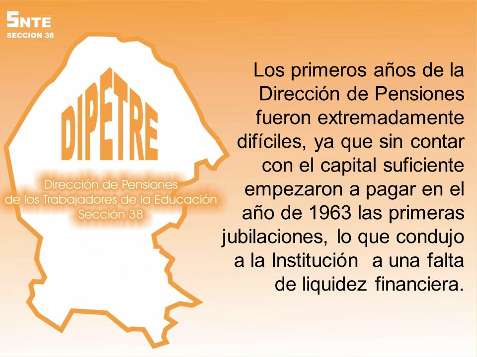 Los primeros años de la Dirección de Pensiones fueron extremadamente difíciles, ya que sin contar con el capital suficiente empezaron a pagar en el año de 1963 las primeras jubilaciones, lo que condujo a la Institución a una falta de liquidez financiera.
