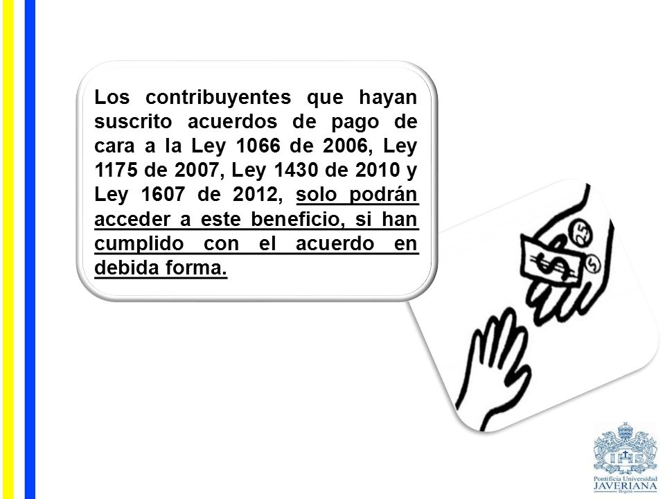 Los contribuyentes que hayan suscrito acuerdos de pago de cara a la Ley 1066 de 2006, Ley 1175 de 2007, Ley 1430 de 2010 y Ley 1607 de 2012, solo podrán acceder a este beneficio, si han cumplido con el acuerdo en debida forma.