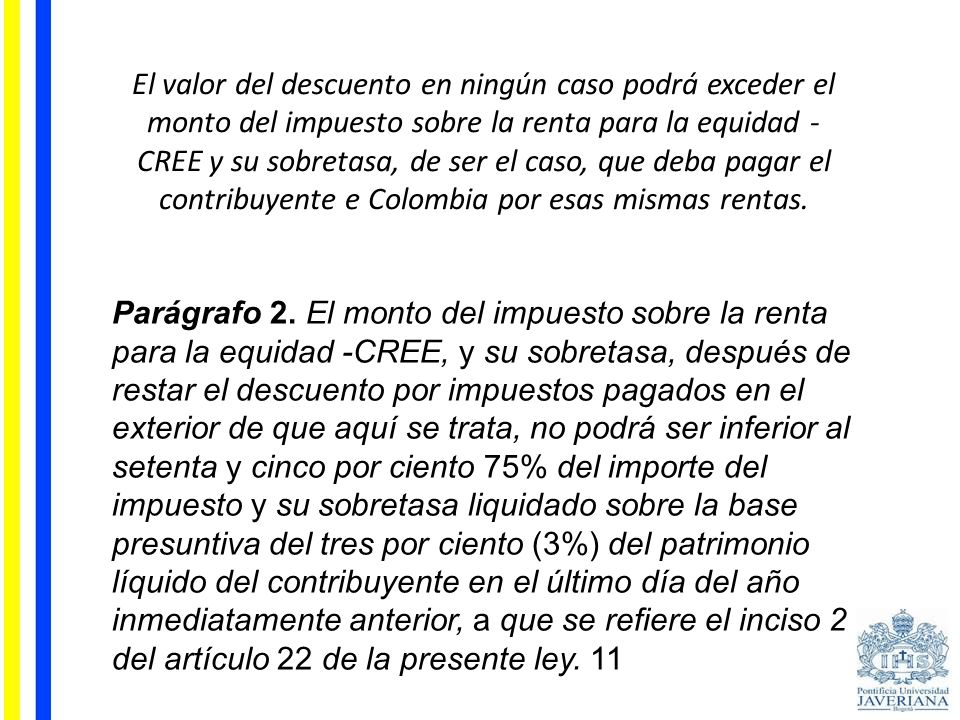 El valor del descuento en ningún caso podrá exceder el monto del impuesto sobre la renta para la equidad -CREE y su sobretasa, de ser el caso, que deba pagar el contribuyente e Colombia por esas mismas rentas.