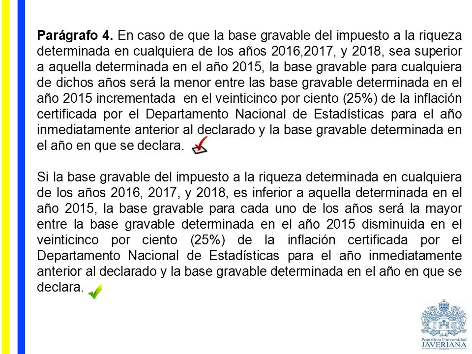 Parágrafo 4. En caso de que la base gravable del impuesto a la riqueza determinada en cualquiera de los años 2016,2017, y 2018, sea superior a aquella determinada en el año 2015, la base gravable para cualquiera de dichos años será la menor entre las base gravable determinada en el año 2015 incrementada en el veinticinco por ciento (25%) de la inflación certificada por el Departamento Nacional de Estadísticas para el año inmediatamente anterior al declarado y la base gravable determinada en el año en que se declara.