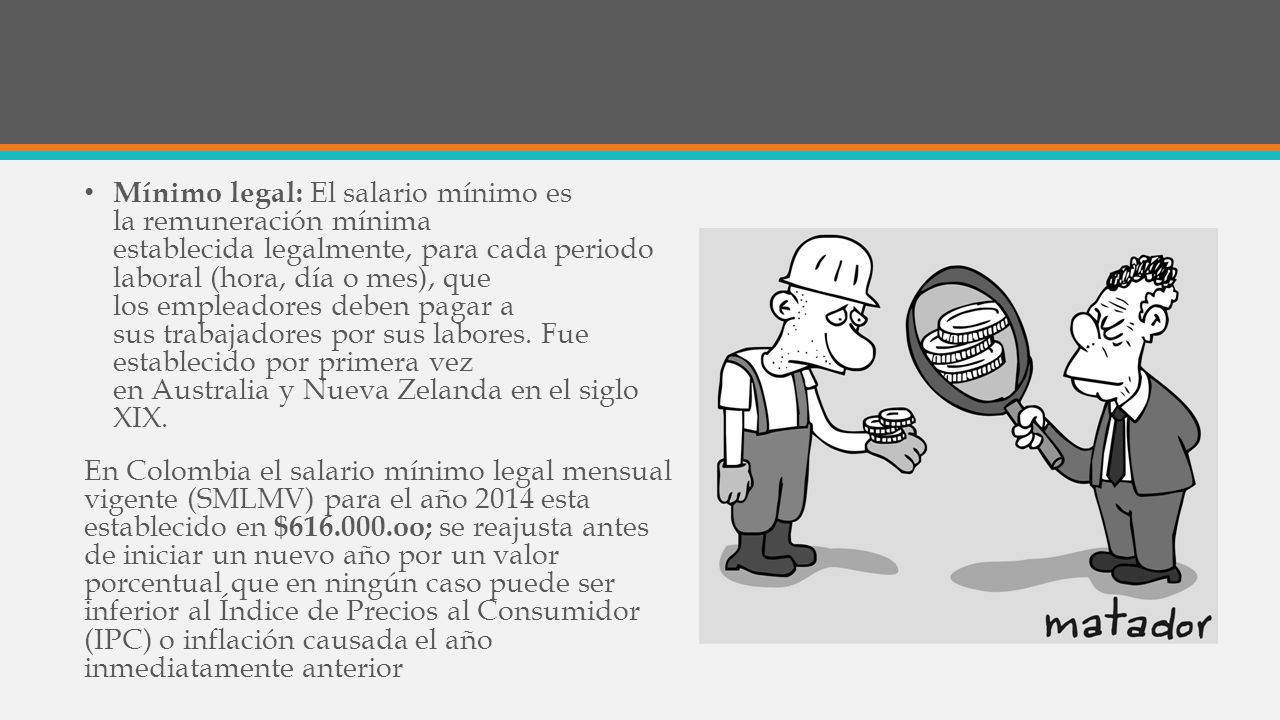 Mínimo legal: El salario mínimo es la remuneración mínima establecida legalmente, para cada periodo laboral (hora, día o mes), que los empleadores deben pagar a sus trabajadores por sus labores. Fue establecido por primera vez en Australia y Nueva Zelanda en el siglo XIX.