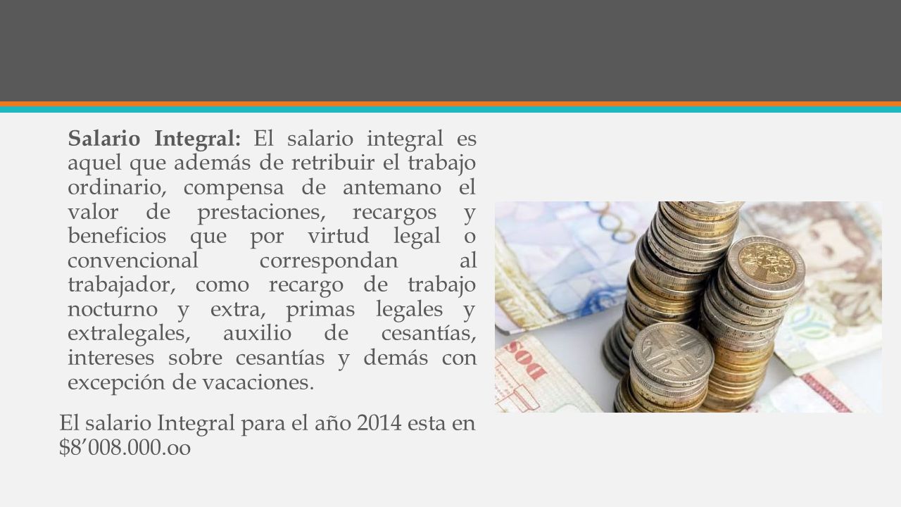 Salario Integral: El salario integral es aquel que además de retribuir el trabajo ordinario, compensa de antemano el valor de prestaciones, recargos y beneficios que por virtud legal o convencional correspondan al trabajador, como recargo de trabajo nocturno y extra, primas legales y extralegales, auxilio de cesantías, intereses sobre cesantías y demás con excepción de vacaciones.