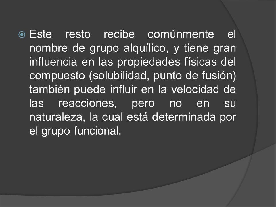 Este resto recibe comúnmente el nombre de grupo alquílico, y tiene gran influencia en las propiedades físicas del compuesto (solubilidad, punto de fusión) también puede influir en la velocidad de las reacciones, pero no en su naturaleza, la cual está determinada por el grupo funcional.