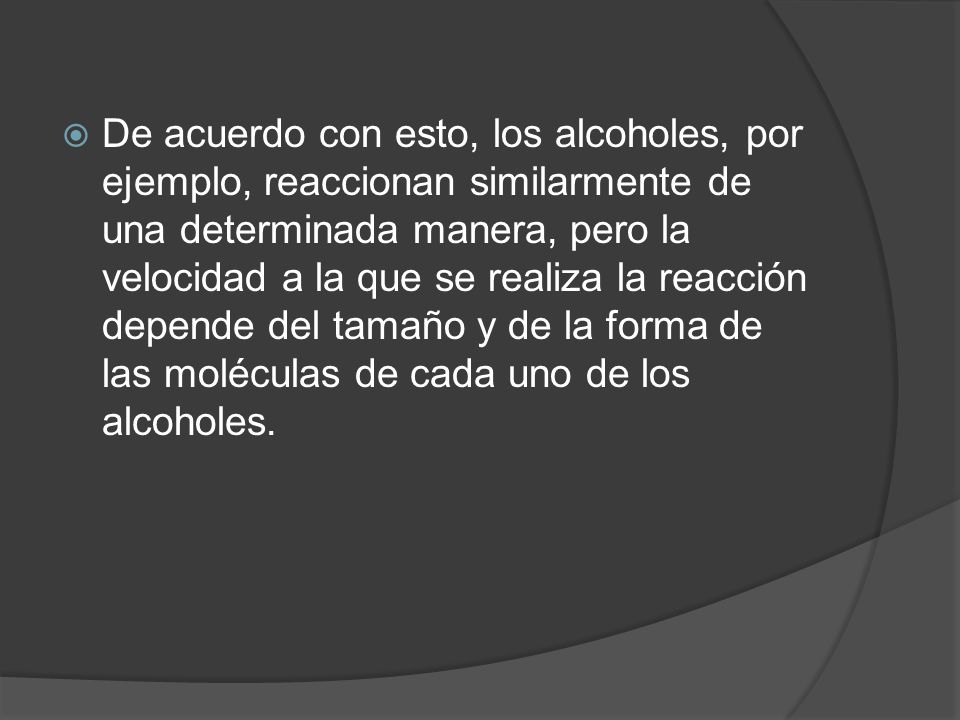 De acuerdo con esto, los alcoholes, por ejemplo, reaccionan similarmente de una determinada manera, pero la velocidad a la que se realiza la reacción depende del tamaño y de la forma de las moléculas de cada uno de los alcoholes.