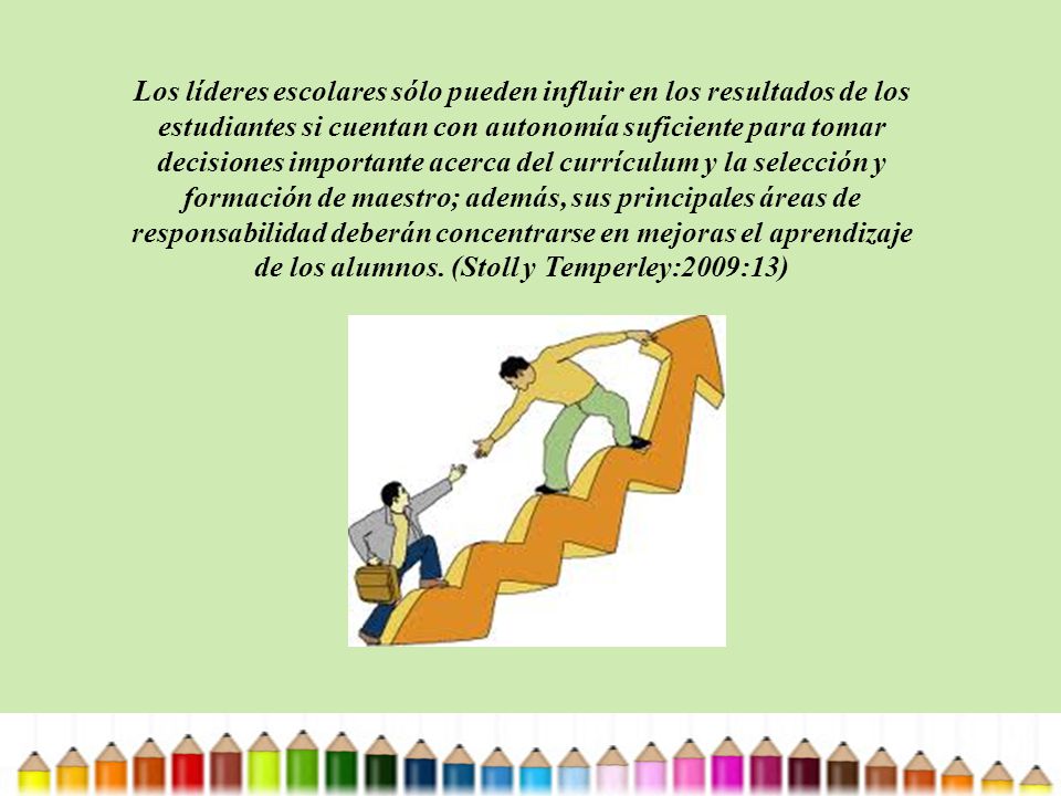 Los líderes escolares sólo pueden influir en los resultados de los estudiantes si cuentan con autonomía suficiente para tomar decisiones importante acerca del currículum y la selección y formación de maestro; además, sus principales áreas de responsabilidad deberán concentrarse en mejoras el aprendizaje de los alumnos.
