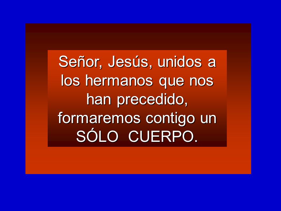 Señor, Jesús, unidos a los hermanos que nos han precedido, formaremos contigo un SÓLO CUERPO.