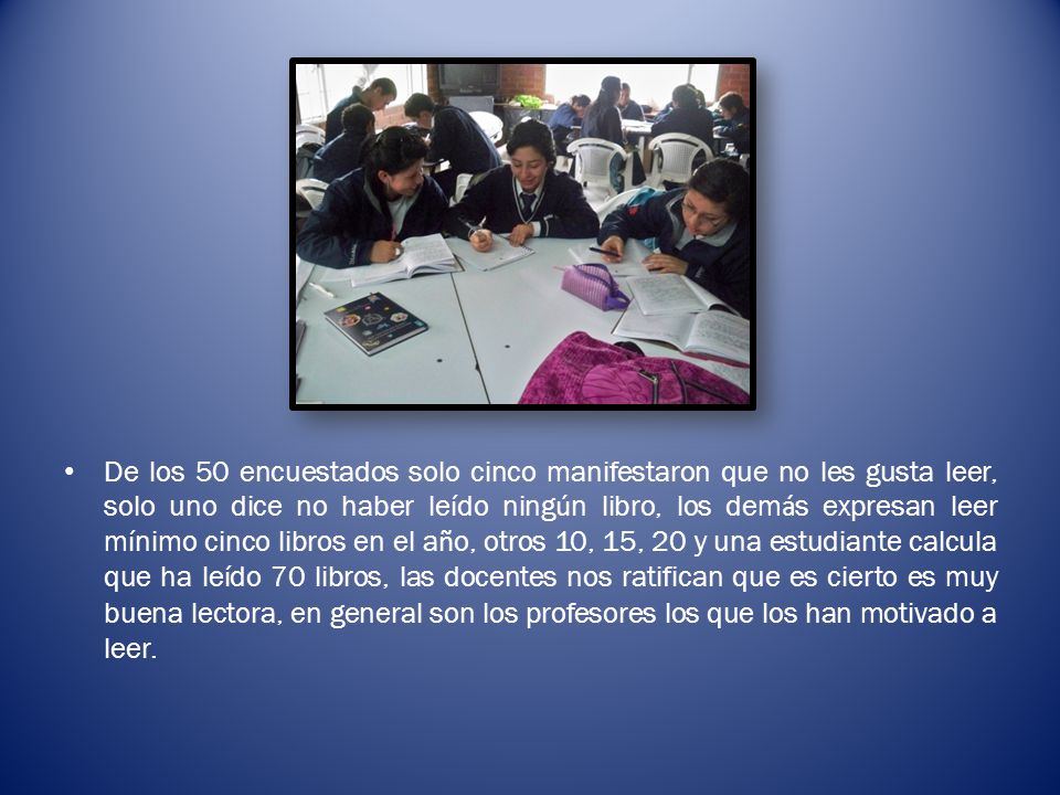 De los 50 encuestados solo cinco manifestaron que no les gusta leer, solo uno dice no haber leído ningún libro, los demás expresan leer mínimo cinco libros en el año, otros 10, 15, 20 y una estudiante calcula que ha leído 70 libros, las docentes nos ratifican que es cierto es muy buena lectora, en general son los profesores los que los han motivado a leer.