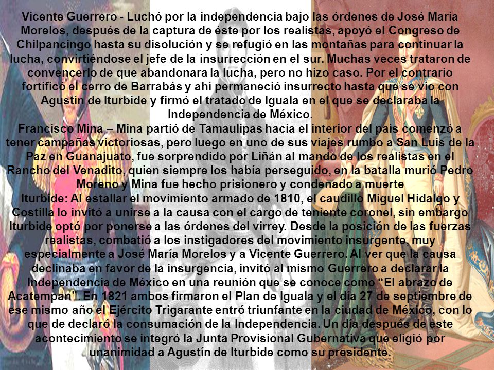 Vicente Guerrero - Luchó por la independencia bajo las órdenes de José María Morelos, después de la captura de éste por los realistas, apoyó el Congreso de Chilpancingo hasta su disolución y se refugió en las montañas para continuar la lucha, convirtiéndose el jefe de la insurrección en el sur. Muchas veces trataron de convencerlo de que abandonara la lucha, pero no hizo caso. Por el contrario fortificó el cerro de Barrabás y ahí permaneció insurrecto hasta que se vio con Agustín de Iturbide y firmó el tratado de Iguala en el que se declaraba la Independencia de México.